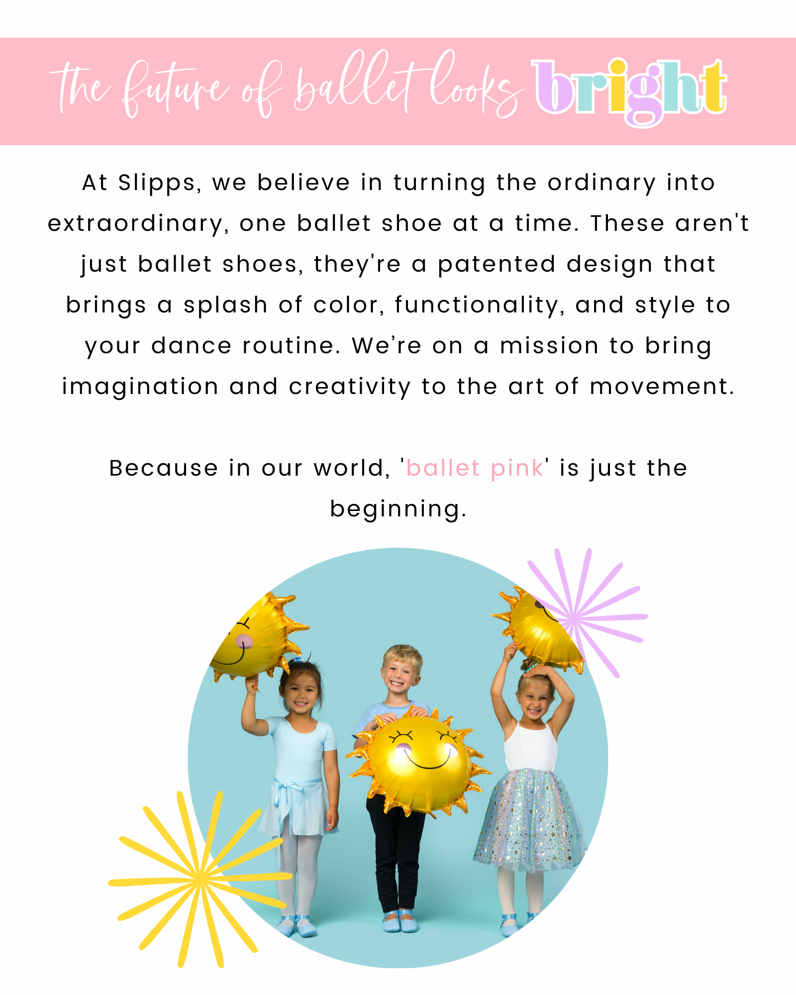 At Slipps, we believe in turning the ordinary into extraordinary, one ballet shoe at a time. These aren't just ballet shoes, they're a patented design that brings a splash of color, functionality, and style to your dance routine. We're on a mission to bring imagination and creativity to the art of movement. Because in our world, 'ballet pink' is just the beginning.